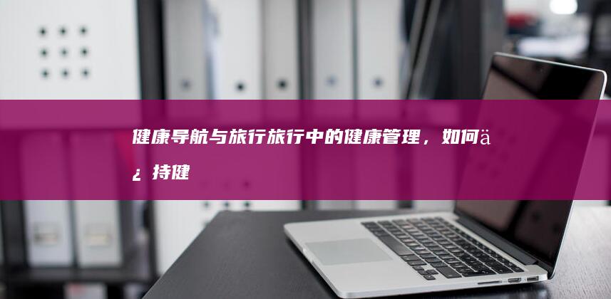 健康导航与旅行：旅行中的健康管理，如何保持健康生活方式 (健康导航与旅游的关系)